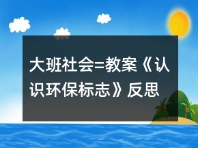 大班社會=教案《認識環(huán)保標志》反思
