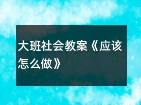 大班社會教案《應(yīng)該怎么做》