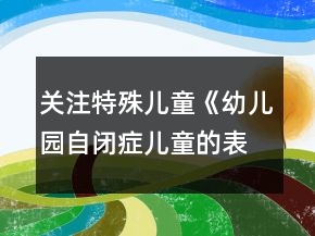 關(guān)注特殊兒童《幼兒園自閉癥兒童的表現(xiàn)與融合教育》幼兒園論文