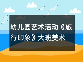 幼兒園藝術(shù)活動(dòng)《旅行印象》大班美術(shù)教案