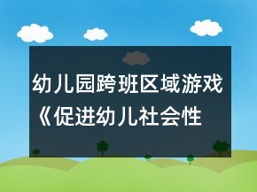 幼兒園跨班區(qū)域游戲《促進(jìn)幼兒社會(huì)性發(fā)展的實(shí)踐研究方案》方案