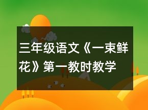 三年級(jí)語文《一束鮮花》第一教時(shí)教學(xué)設(shè)計(jì)一等獎(jiǎng)