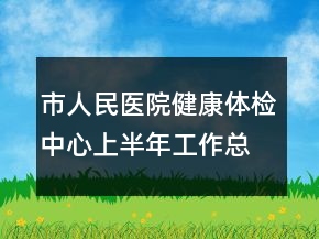 市人民醫(yī)院健康體檢中心上半年工作總結(jié)