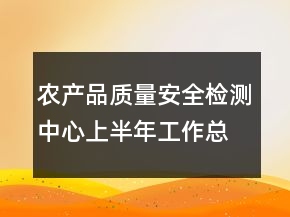 農(nóng)產(chǎn)品質(zhì)量安全檢測(cè)中心上半年工作總結(jié)
