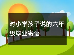 對小學(xué)孩子說的六年級畢業(yè)寄語