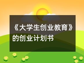 《大學(xué)生創(chuàng)業(yè)教育》的創(chuàng)業(yè)計(jì)劃書