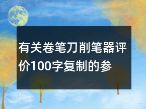 有關(guān)卷筆刀、削筆器評(píng)價(jià)100字復(fù)制的參考66條