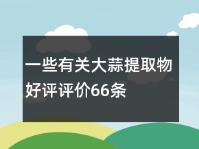 一些有關(guān)大蒜提取物好評評價66條
