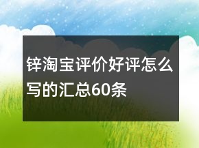 鋅淘寶評(píng)價(jià)好評(píng)怎么寫的匯總60條