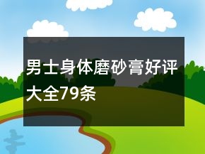 男士身體磨砂膏好評(píng)大全79條