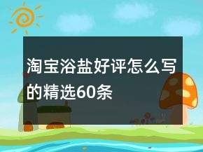 淘寶浴鹽好評怎么寫的精選60條