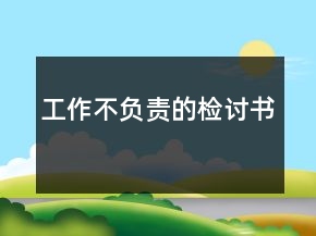 工作不負(fù)責(zé)的檢討書