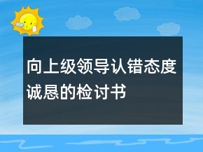 向上級領(lǐng)導認錯態(tài)度誠懇的檢討書