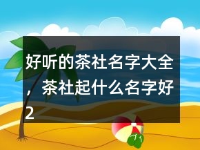 好聽的茶社名字大全，茶社起什么名字好222條