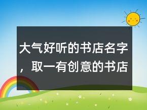 大氣好聽的書店名字，取一有創(chuàng)意的書店名220條