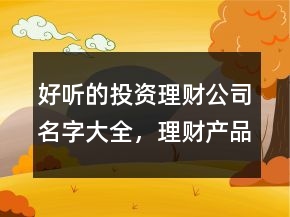 好聽的投資理財(cái)公司名字大全，理財(cái)產(chǎn)品名字大全集229條