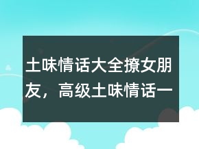 土味情話大全撩女朋友，高級土味情話一問一答245條