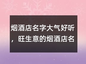 煙酒店名字大氣好聽(tīng)，旺生意的煙酒店名字213條