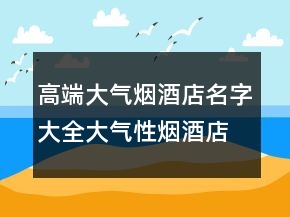 高端大氣煙酒店名字大全大氣性煙酒店起名，簡單大氣的煙酒店名203條