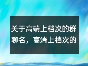關(guān)于高端上檔次的群聊名，高端上檔次的群聊名217條