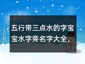 五行帶三點水的字寶寶水字旁名字大全，帶三點水和火的字215條