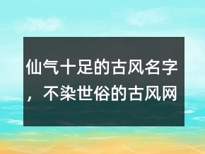 仙氣十足的古風(fēng)名字，不染世俗的古風(fēng)網(wǎng)名247條