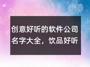 創(chuàng)意好聽的軟件公司名字大全，飲品好聽創(chuàng)意的名字227條