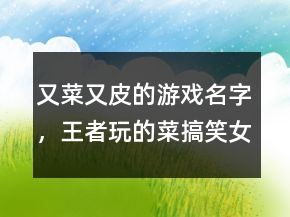 又菜又皮的游戲名字，王者玩的菜搞笑女生名字239條