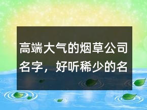 高端大氣的煙草公司名字，好聽稀少的名字224條
