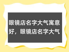 眼鏡店名字大氣寓意好，眼鏡店名字大氣招財(cái)231條