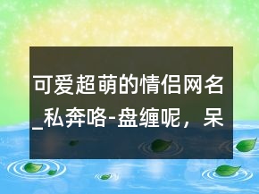 可愛超萌的情侶網(wǎng)名_私奔咯-盤纏呢，呆萌的網(wǎng)名227條