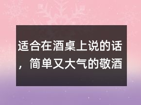 適合在酒桌上說的話，簡單又大氣的敬酒話237條