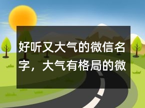 好聽(tīng)又大氣的微信名字，大氣有格局的微信名229條