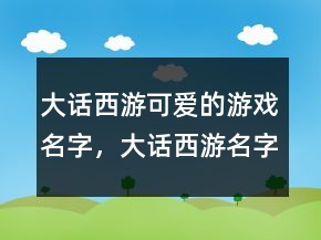 大話西游可愛的游戲名字，大話西游名字大全霸氣236條