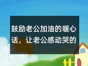 鼓勵(lì)老公加油的暖心話，讓老公感動(dòng)哭的話簡(jiǎn)短224條