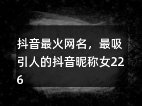抖音最火網(wǎng)名，最吸引人的抖音昵稱女226條