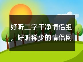 好聽二字干凈情侶組，好聽稀少的情侶網(wǎng)名219條