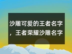 沙雕可愛的王者名字，王者榮耀沙雕名字大全210條