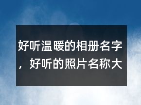 好聽溫暖的相冊名字，好聽的照片名稱大全238條