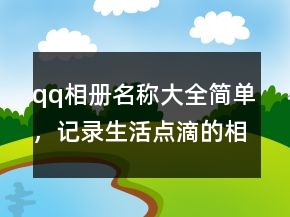 qq相冊(cè)名稱大全簡(jiǎn)單，記錄生活點(diǎn)滴的相冊(cè)名201條