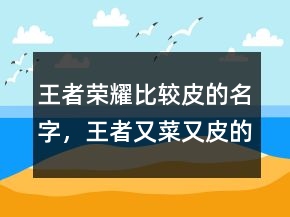 王者榮耀比較皮的名字，王者又菜又皮的名字225條