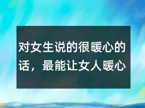 對(duì)女生說的很暖心的話，最能讓女人暖心的話200條