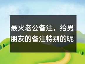 最火老公備注，給男朋友的備注特別的昵稱231條