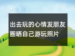 出去玩的心情發(fā)朋友圈曬自己游玩照片的句子239條