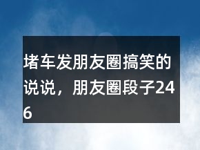 堵車發(fā)朋友圈搞笑的說說，朋友圈段子246條