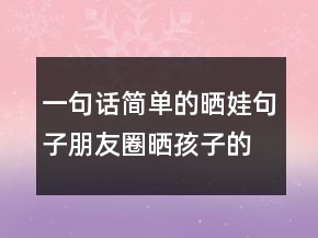 一句話簡單的曬娃句子朋友圈曬孩子的萌句227條