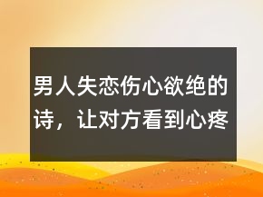 男人失戀傷心欲絕的詩，讓對方看到心疼的句子202條