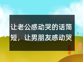 讓老公感動哭的話簡短，讓男朋友感動哭的句子213條
