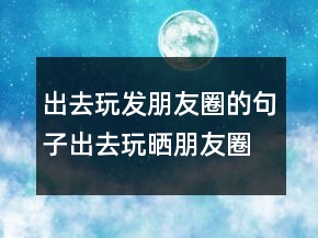 出去玩發(fā)朋友圈的句子出去玩曬朋友圈怎么說216條