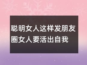 聰明女人這樣發(fā)朋友圈女人要活出自我的句子224條